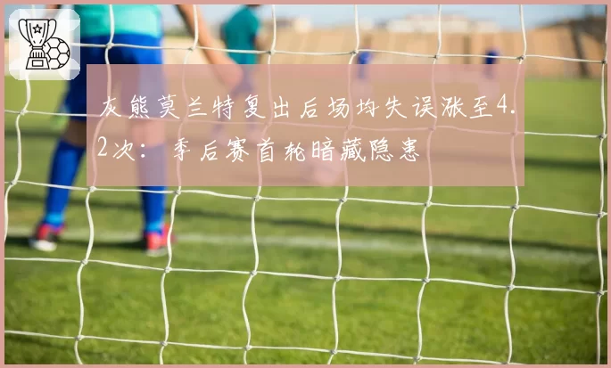 灰熊莫兰特复出后场均失误涨至4.2次：季后赛首轮暗藏隐患