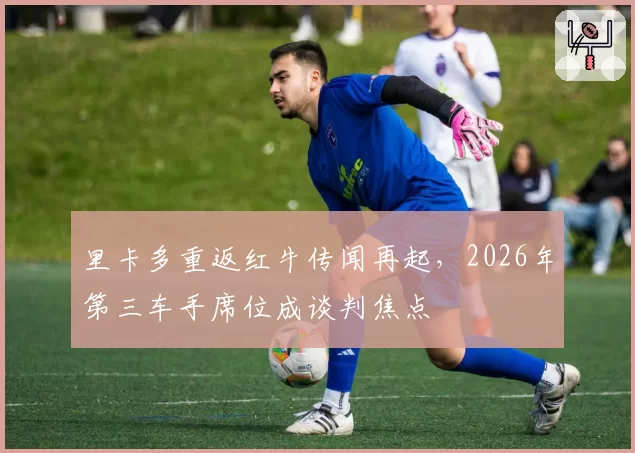 里卡多重返红牛传闻再起，2026年第三车手席位成谈判焦点