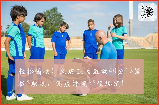 轻松愉快!文班亚马狂砍40分13篮板5助攻,完成评奖65场规定!
