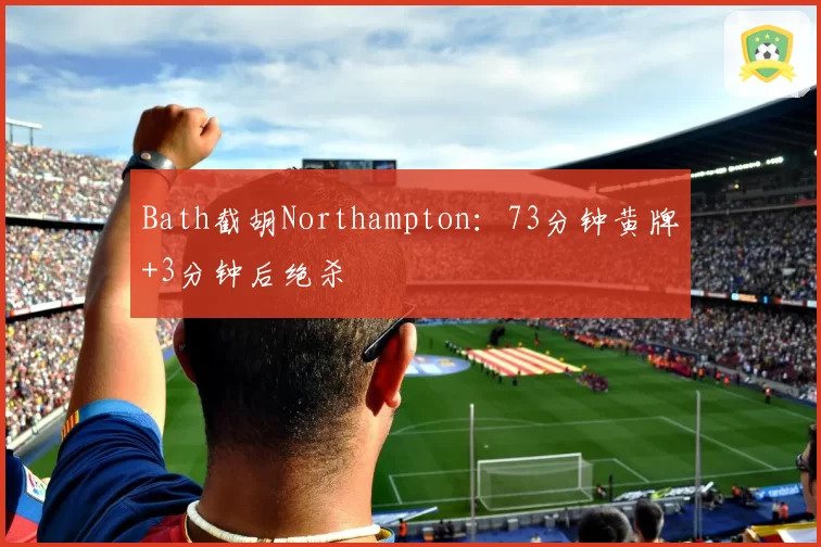 Bath截胡Northampton:73分钟黄牌+3分钟后绝杀