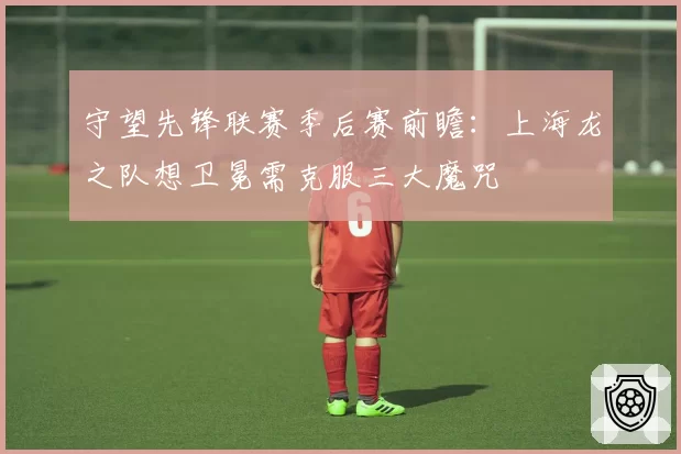守望先锋联赛季后赛前瞻：上海龙之队想卫冕需克服三大魔咒