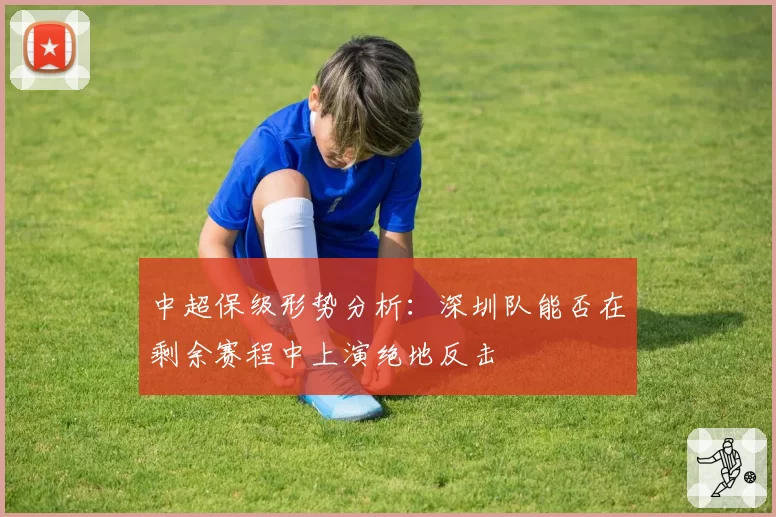 中超保级形势分析：深圳队能否在剩余赛程中上演绝地反击
