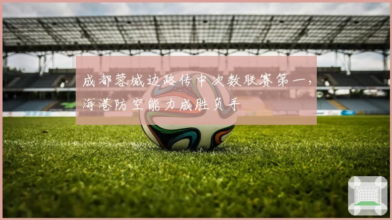 成都蓉城边路传中次数联赛第一，海港防空能力成胜负手