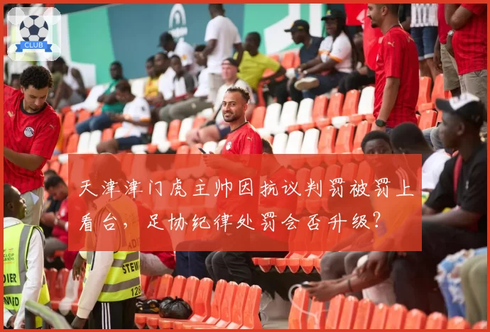天津津门虎主帅因抗议判罚被罚上看台,足协纪律处罚会否升级?