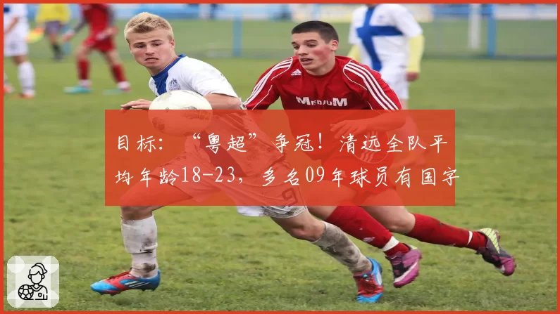 目标：“粤超”争冠！清远全队平均年龄18-23，多名09年球员有国字号经历