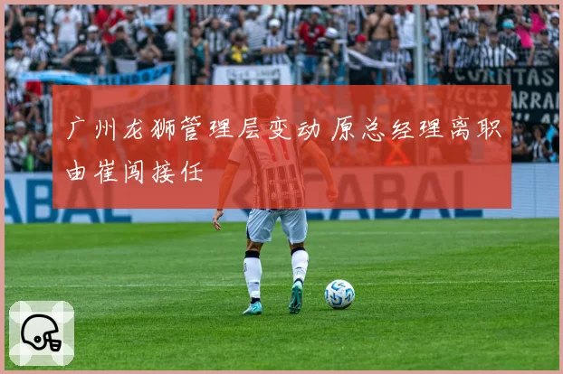 广州龙狮管理层变动 原总经理离职由崔闯接任