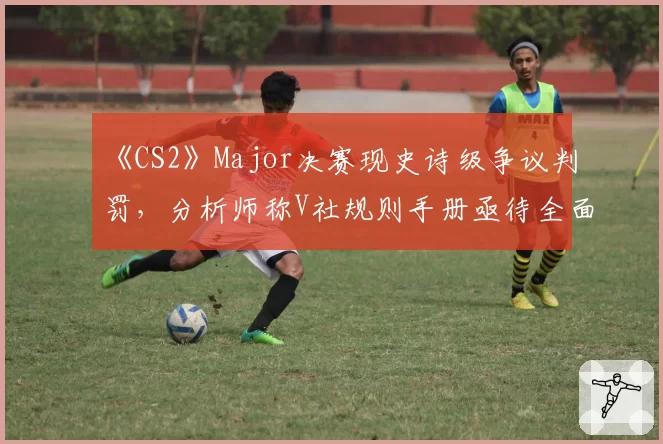 《CS2》Major决赛现史诗级争议判罚，分析师称V社规则手册亟待全面更新