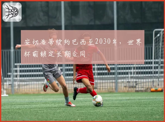 安切洛蒂续约巴西至2030年，世界杯前锁定长期合同
