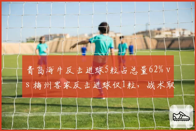 青岛海牛反击进球5粒占总量62% vs 梅州客家反击进球仅1粒,战术取向两极分化