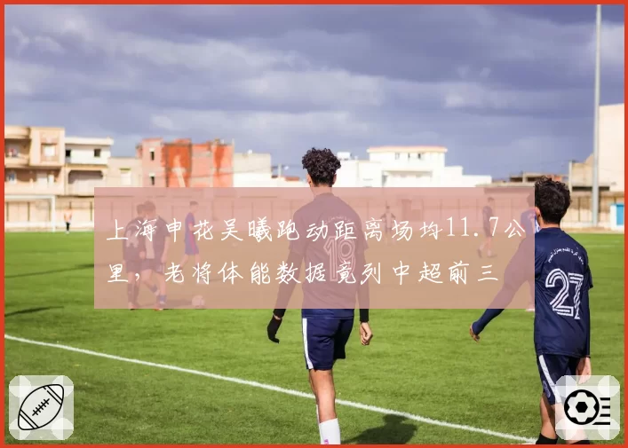 上海申花吴曦跑动距离场均11.7公里,老将体能数据竟列中超前三