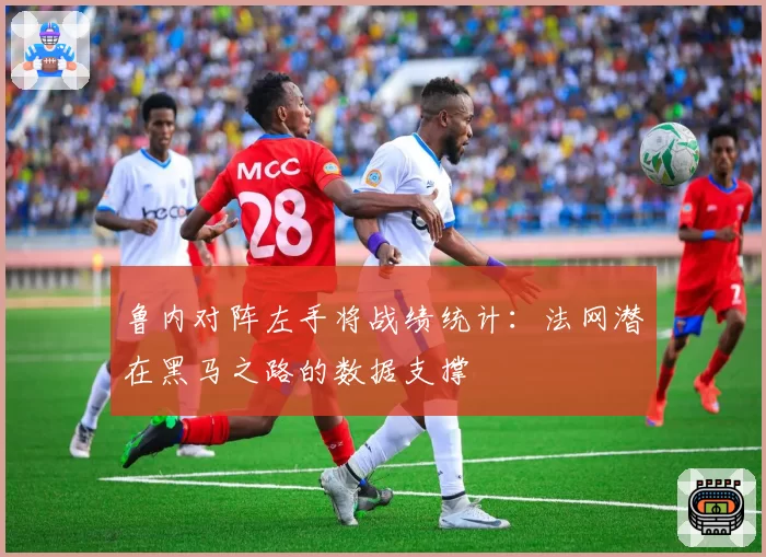 鲁内对阵左手将战绩统计：法网潜在黑马之路的数据支撑
