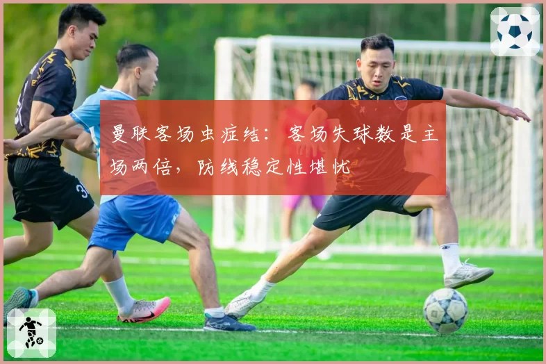 曼联客场虫症结：客场失球数是主场两倍，防线稳定性堪忧