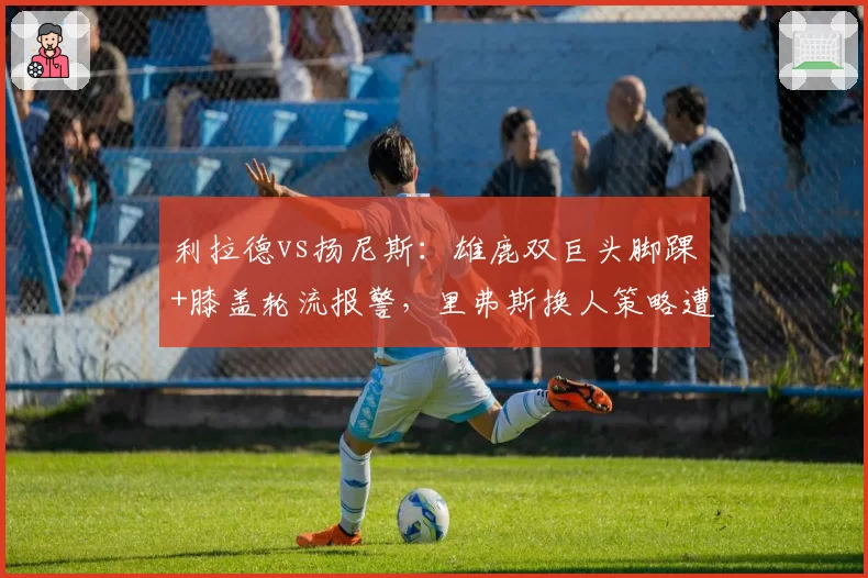 利拉德vs扬尼斯:雄鹿双巨头脚踝+膝盖轮流报警,里弗斯换人策略遭质疑