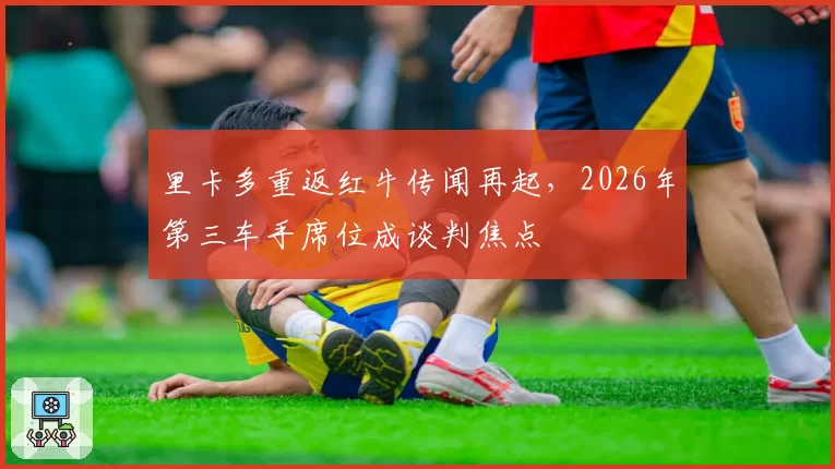 里卡多重返红牛传闻再起，2026年第三车手席位成谈判焦点