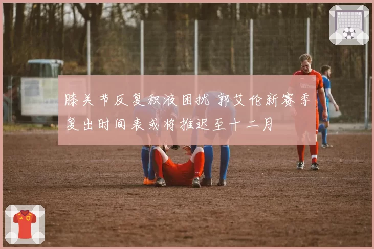 膝关节反复积液困扰 郭艾伦新赛季复出时间表或将推迟至十二月