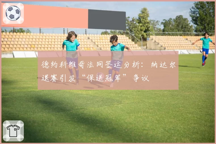 德约科维奇法网签运分析:纳达尔退赛引发“保送冠军”争议