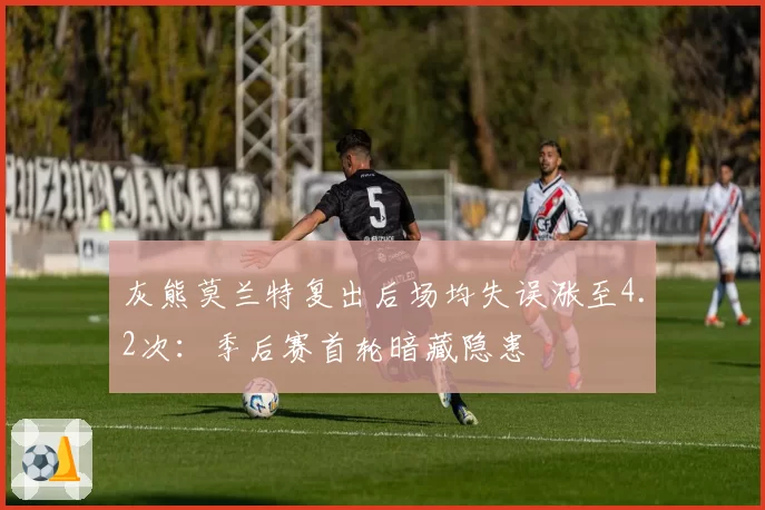 灰熊莫兰特复出后场均失误涨至4.2次：季后赛首轮暗藏隐患