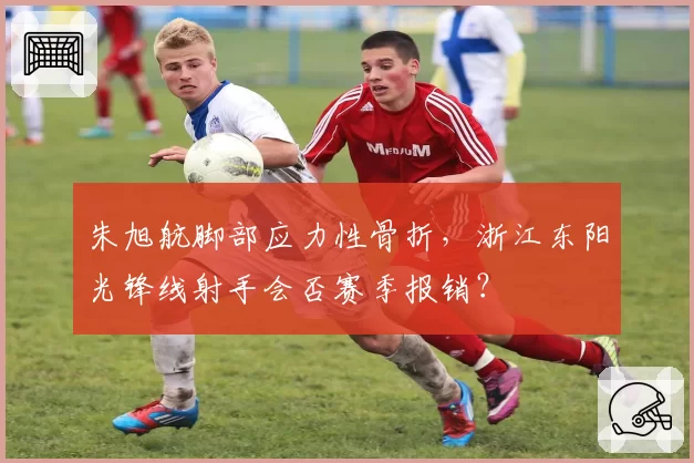 朱旭航脚部应力性骨折,浙江东阳光锋线射手会否赛季报销?
