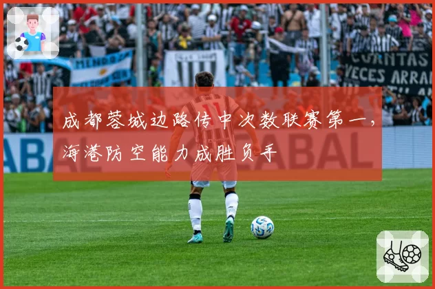 成都蓉城边路传中次数联赛第一，海港防空能力成胜负手