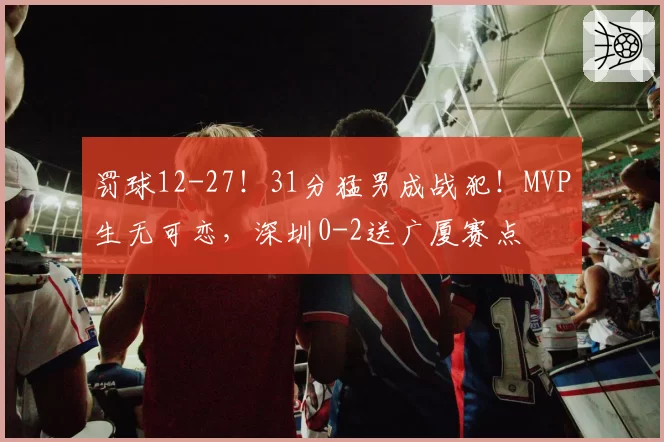 罚球12-27！31分猛男成战犯！MVP生无可恋，深圳0-2送广厦赛点