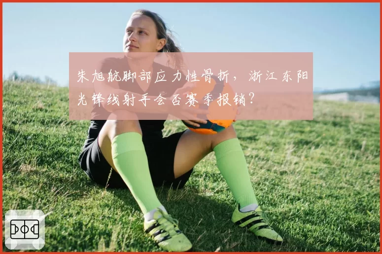 朱旭航脚部应力性骨折,浙江东阳光锋线射手会否赛季报销?