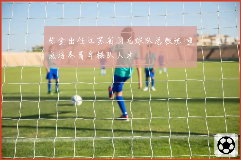 陈金出任江苏省羽毛球队总教练 重点培养青年梯队人才