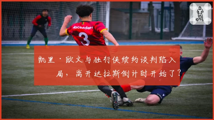 凯里·欧文与独行侠续约谈判陷入僵局，离开达拉斯倒计时开始了？