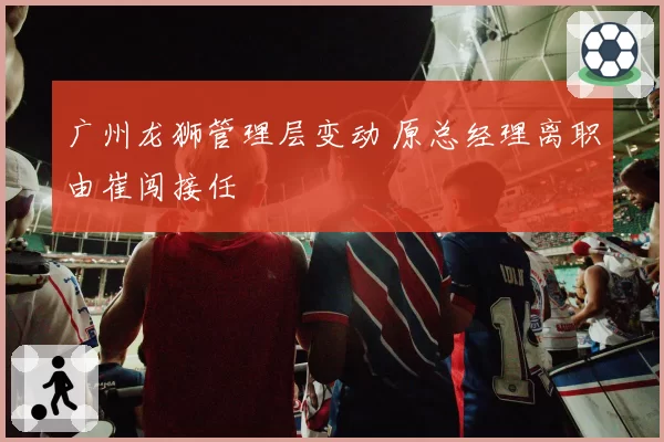 广州龙狮管理层变动 原总经理离职由崔闯接任