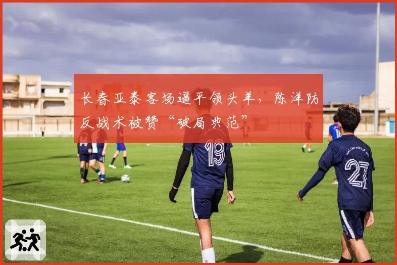 长春亚泰客场逼平领头羊,陈洋防反战术被赞“破局典范”