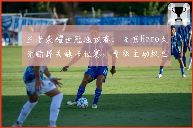 王者荣耀世冠选拔赛：南京Hero久竞输掉关键卡位赛，晋级主动权已不在自己手中？